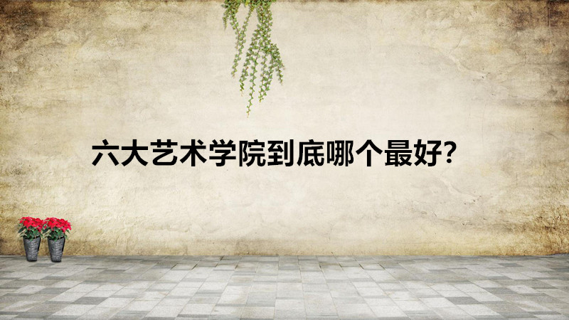 六大艺术学院厉害么是哪些？六大艺术学院到底哪个最好？-广东技校排名网