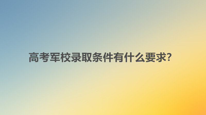 高考军校有哪些学校好考吗？高考军校录取条件有什么要求？-广东技校排名网