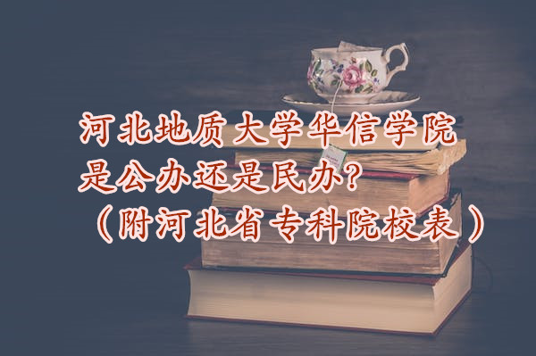 河北地质大学华信学院是公办还是民办？（附河北省专科院校表 ）-广东技校排名网