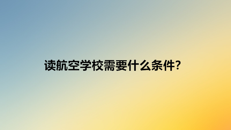 读航空学校需要什么条件？读航空学校好不好就业难吗前景分析-广东技校排名网