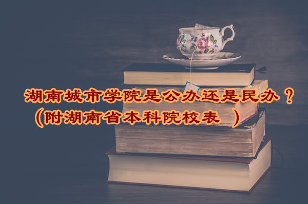 湖南城市学院是公办还是民办？（附湖南省本科院校表 ）-广东技校排名网