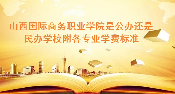 山西国际商务职业学院是公办还是民办学校 附各专业学费标准！-广东技校排名网