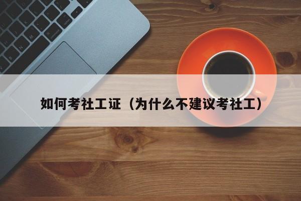 如何考社工证（为什么不建议考社工）-广东技校排名网