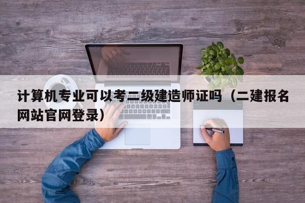 计算机专业可以考二级建造师证吗（二建报名网站官网登录）-广东技校排名网