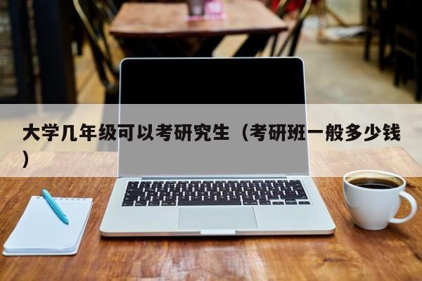 大学几年级可以考研究生（考研班一般多少钱）-广东技校排名网