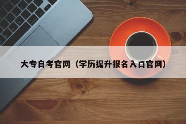 大专自考官网（学历提升报名入口官网）-广东技校排名网