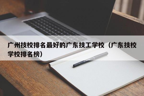 广州技校排名最好的广东技工学校（广东技校学校排名榜）-广东技校排名网