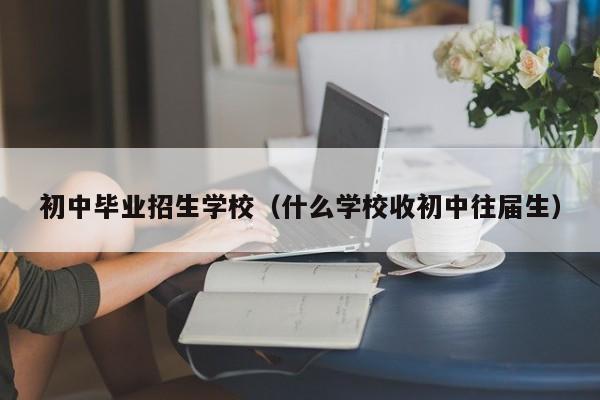 初中毕业招生学校（什么学校收初中往届生）-广东技校排名网