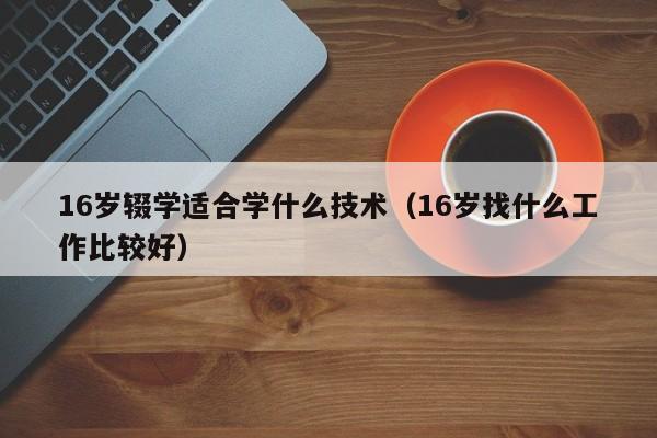 16岁辍学适合学什么技术（16岁找什么工作比较好）-广东技校排名网