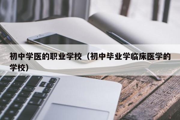 初中学医的职业学校（初中毕业学临床医学的学校）-广东技校排名网