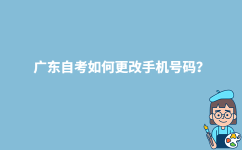 广东自考如何更改手机号码？-广东技校排名网