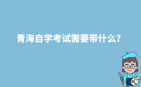 青海自学考试需要带什么？-广东技校排名网